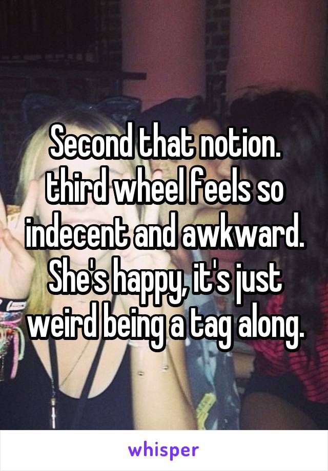 Second that notion. third wheel feels so indecent and awkward. She's happy, it's just weird being a tag along.