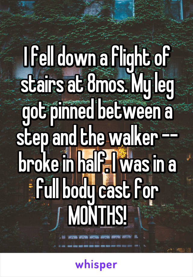 I fell down a flight of stairs at 8mos. My leg got pinned between a step and the walker -- broke in half. I was in a full body cast for MONTHS!