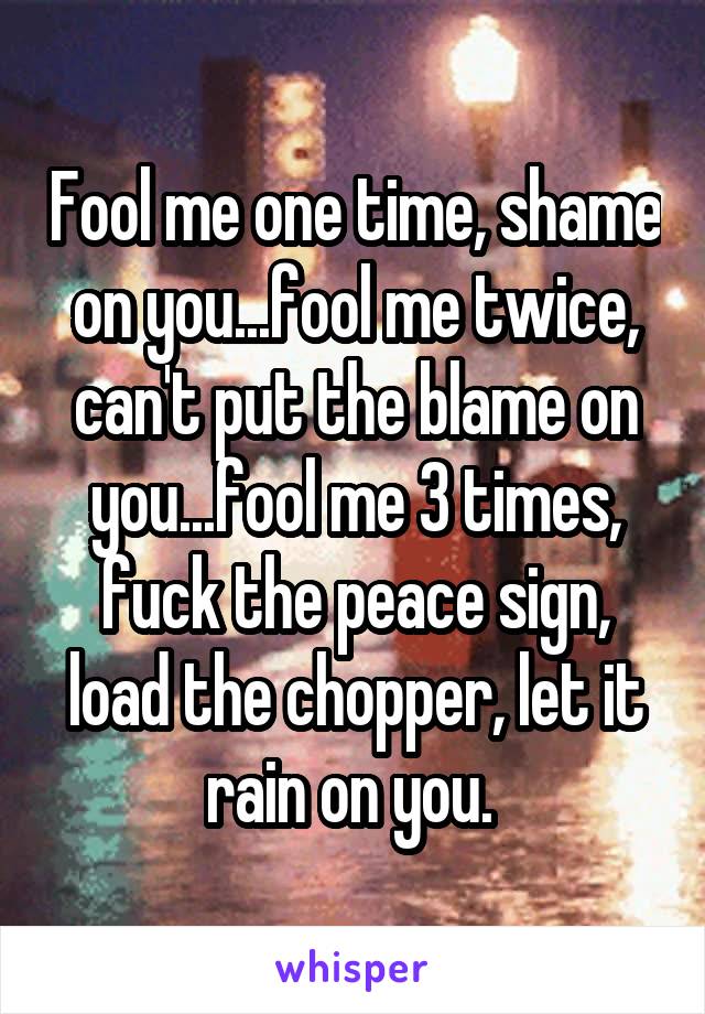 Fool me one time, shame on you...fool me twice, can't put the blame on you...fool me 3 times, fuck the peace sign, load the chopper, let it rain on you. 