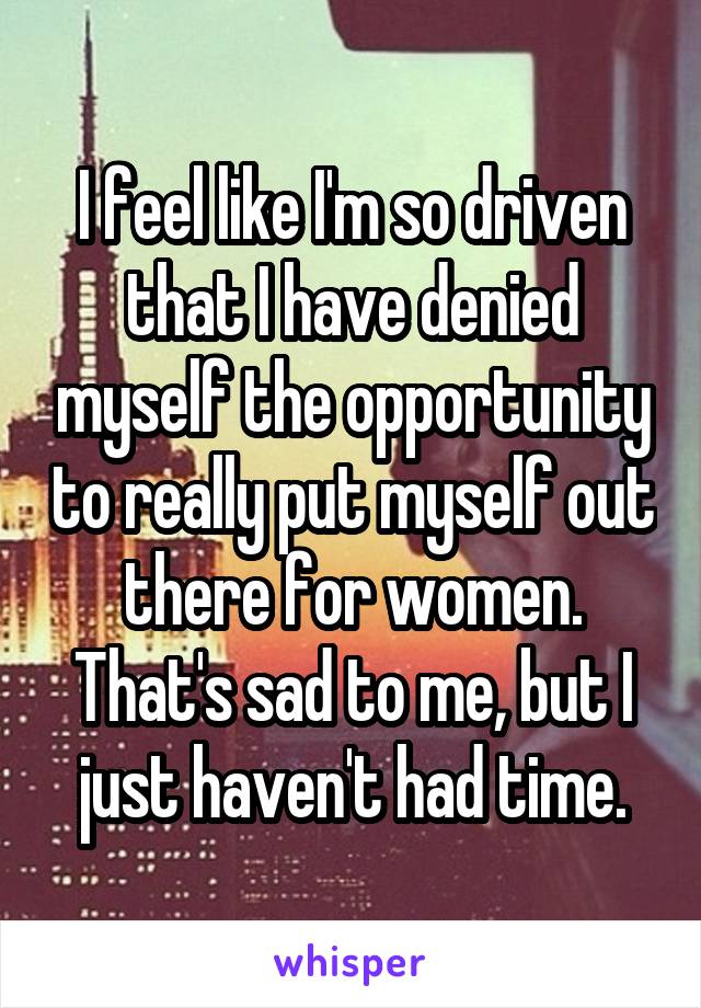 I feel like I'm so driven that I have denied myself the opportunity to really put myself out there for women. That's sad to me, but I just haven't had time.