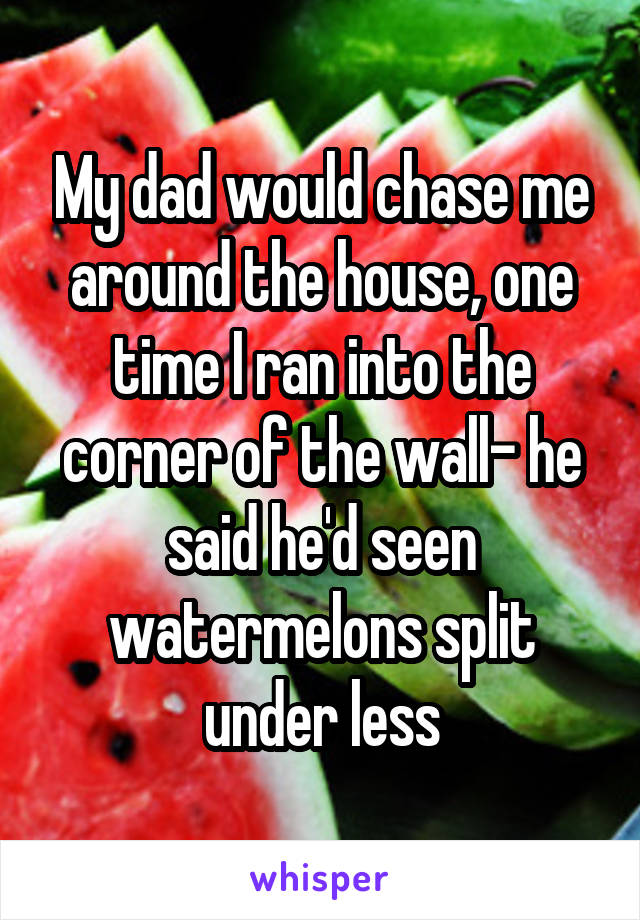 My dad would chase me around the house, one time I ran into the corner of the wall- he said he'd seen watermelons split under less