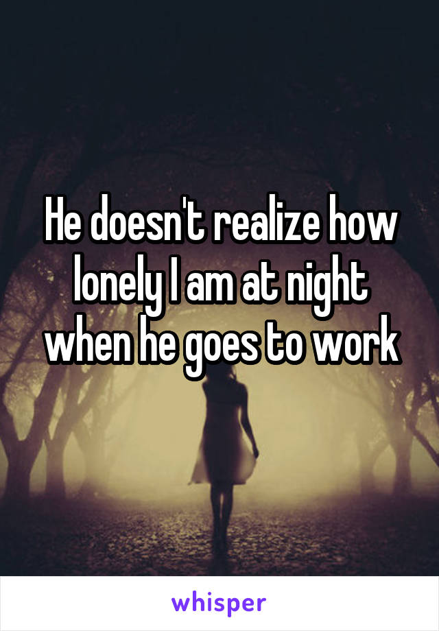 He doesn't realize how lonely I am at night when he goes to work
