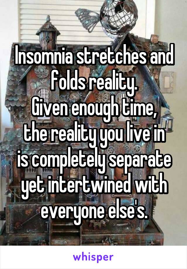 Insomnia stretches and folds reality.
Given enough time,
the reality you live in
is completely separate yet intertwined with everyone else's.