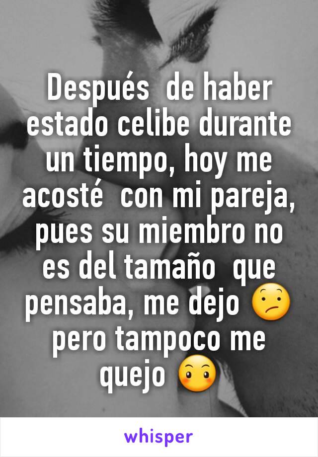 Después  de haber estado celibe durante un tiempo, hoy me acosté  con mi pareja,  pues su miembro no es del tamaño  que  pensaba, me dejo 😕 pero tampoco me quejo 😶