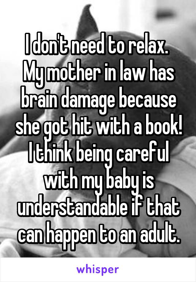 I don't need to relax. 
My mother in law has brain damage because she got hit with a book! I think being careful with my baby is understandable if that can happen to an adult.