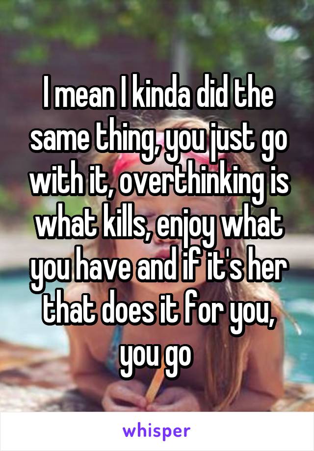 I mean I kinda did the same thing, you just go with it, overthinking is what kills, enjoy what you have and if it's her that does it for you, you go 