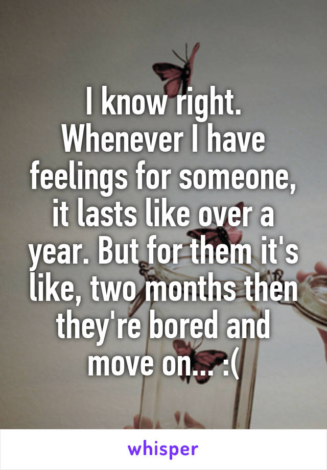 I know right. Whenever I have feelings for someone, it lasts like over a year. But for them it's like, two months then they're bored and move on... :(