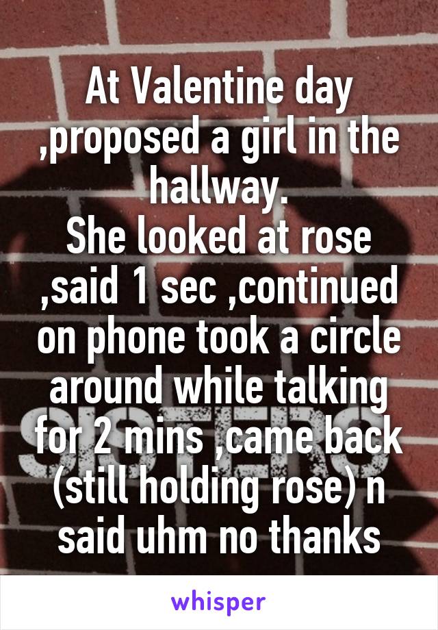 At Valentine day ,proposed a girl in the hallway.
She looked at rose ,said 1 sec ,continued on phone took a circle around while talking for 2 mins ,came back (still holding rose) n said uhm no thanks