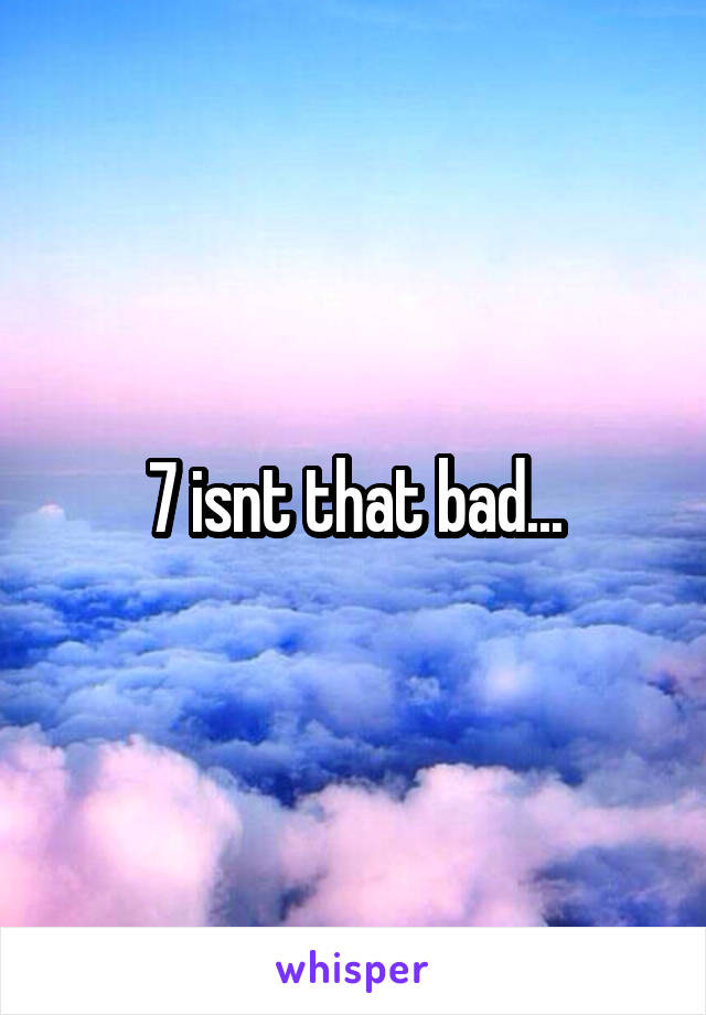 7 isnt that bad...