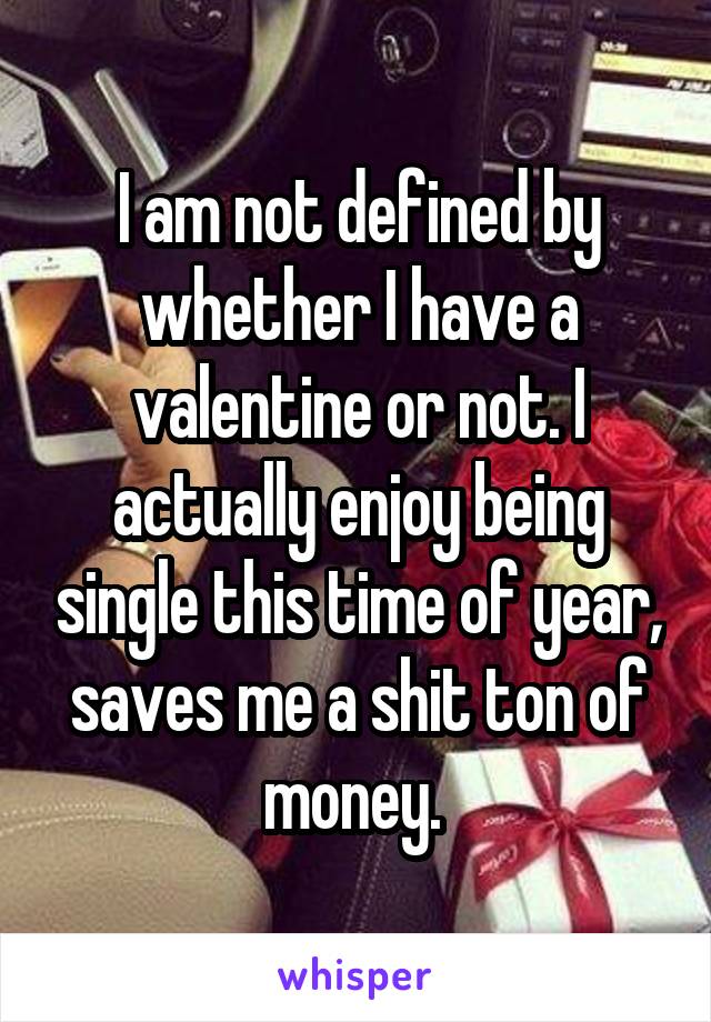 I am not defined by whether I have a valentine or not. I actually enjoy being single this time of year, saves me a shit ton of money. 