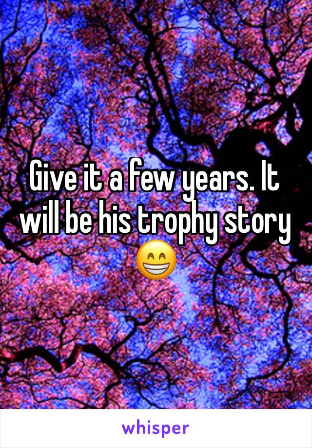 Give it a few years. It will be his trophy story 😁