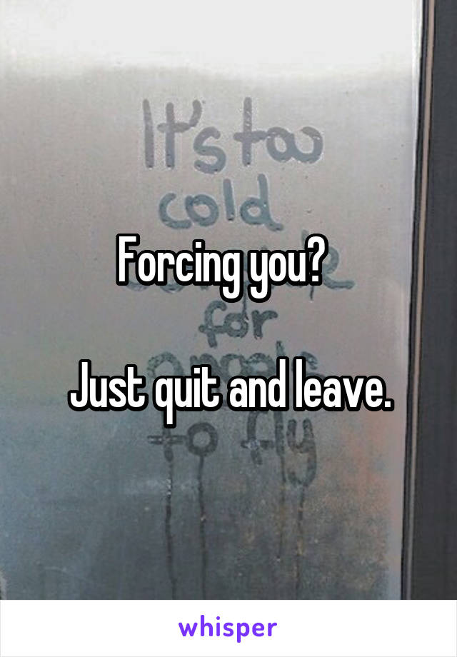 Forcing you?  

Just quit and leave.