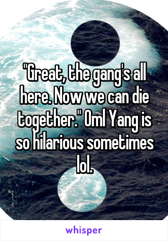 "Great, the gang's all here. Now we can die together." Oml Yang is so hilarious sometimes lol.