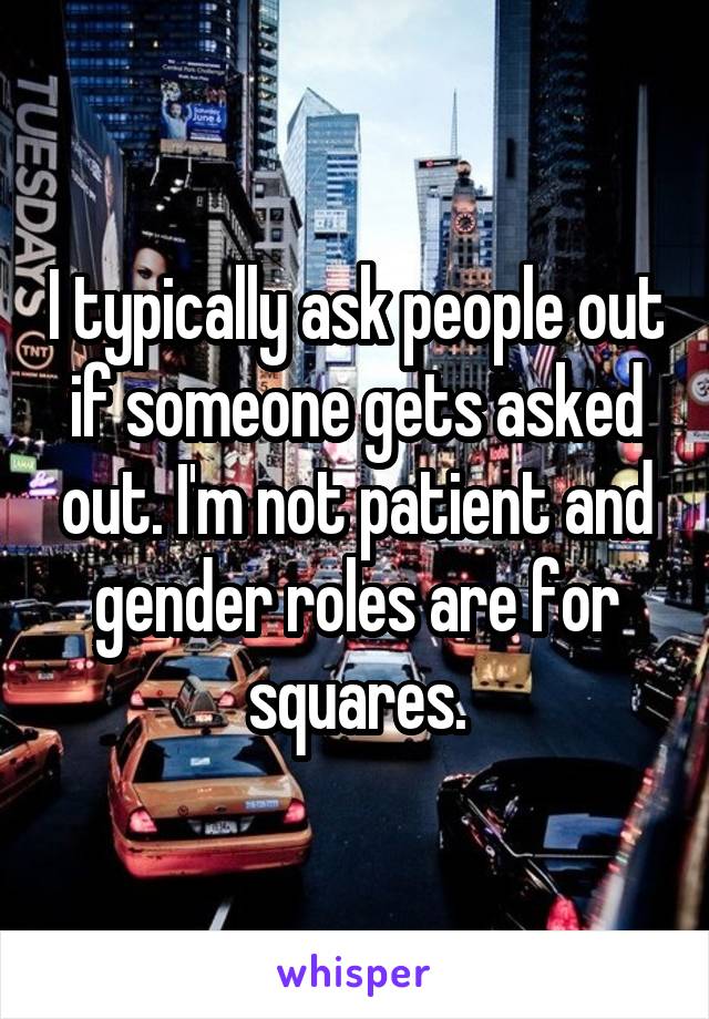 I typically ask people out if someone gets asked out. I'm not patient and gender roles are for squares.