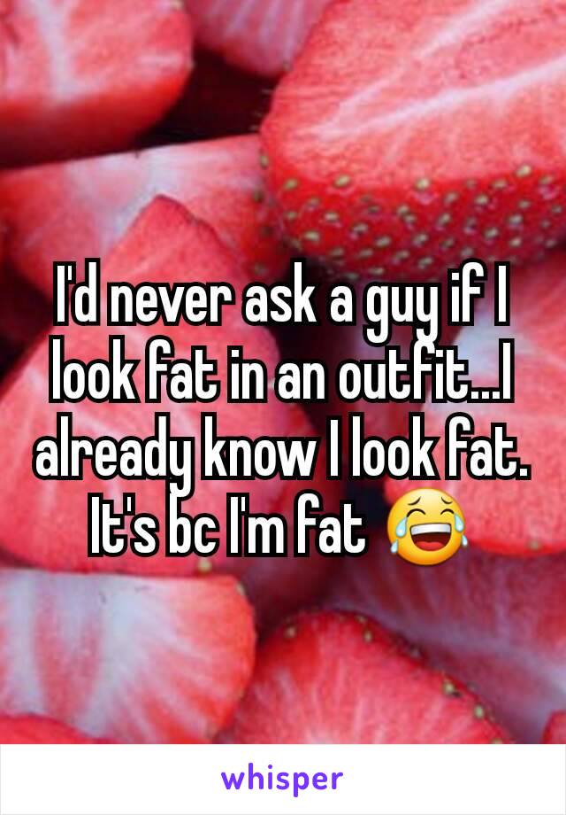 I'd never ask a guy if I look fat in an outfit...I already know I look fat. It's bc I'm fat 😂