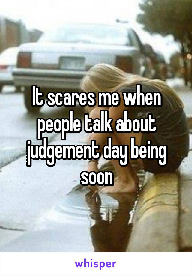 It scares me when people talk about judgement day being soon