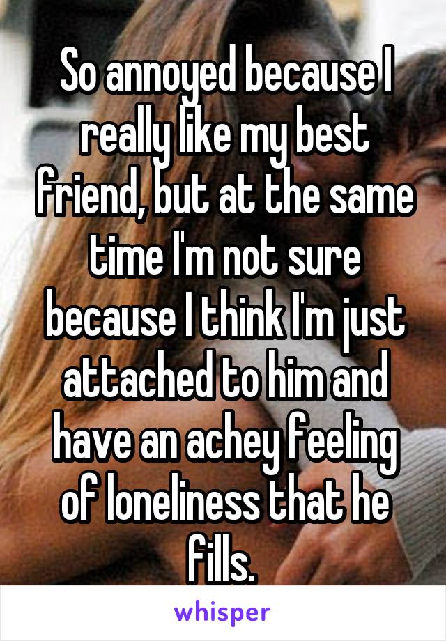 So annoyed because I really like my best friend, but at the same time I'm not sure because I think I'm just attached to him and have an achey feeling of loneliness that he fills. 