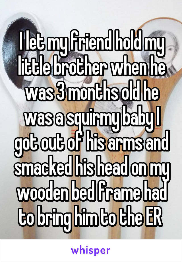 I let my friend hold my little brother when he was 3 months old he was a squirmy baby I got out of his arms and smacked his head on my wooden bed frame had to bring him to the ER 