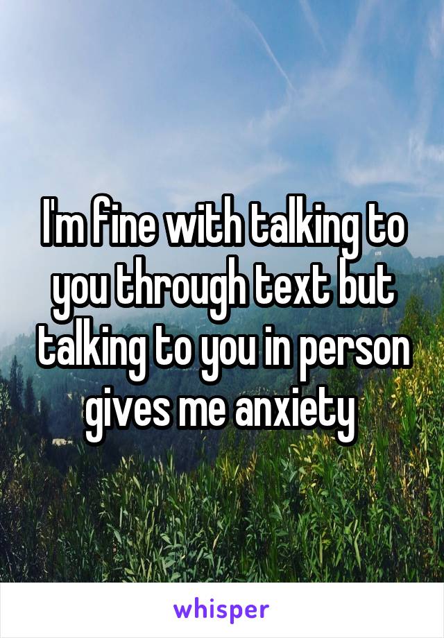 I'm fine with talking to you through text but talking to you in person gives me anxiety 