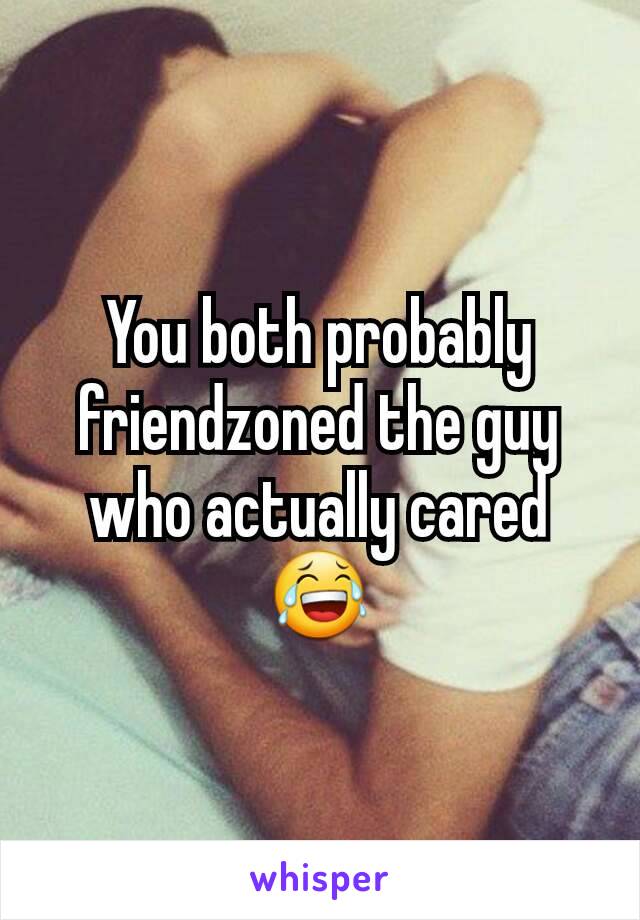 You both probably friendzoned the guy who actually cared 😂