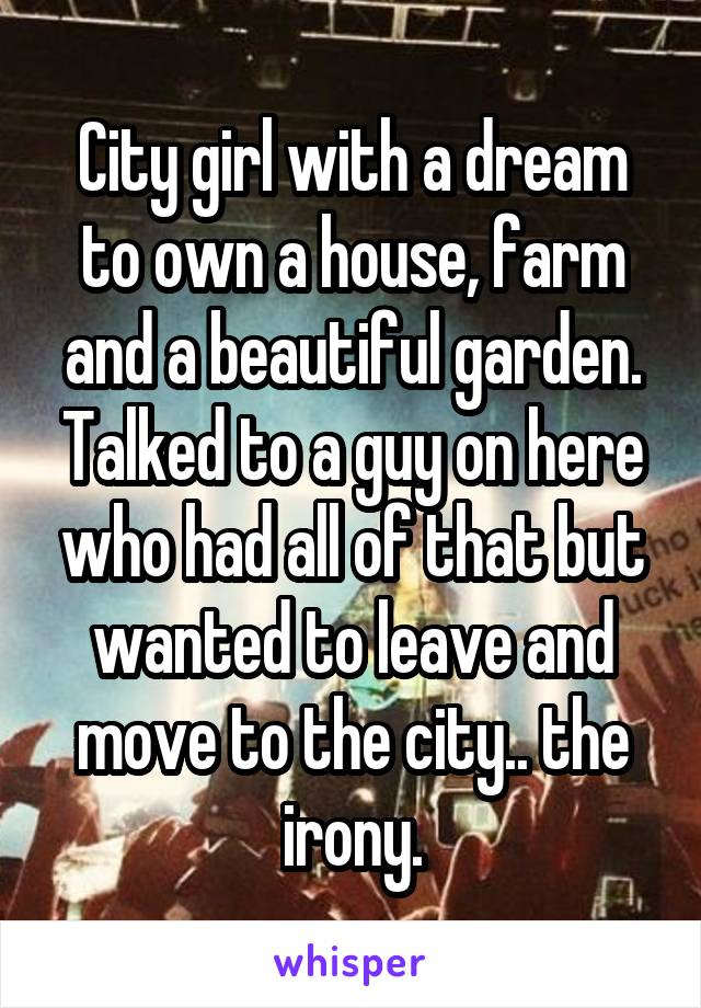 City girl with a dream to own a house, farm and a beautiful garden. Talked to a guy on here who had all of that but wanted to leave and move to the city.. the irony.