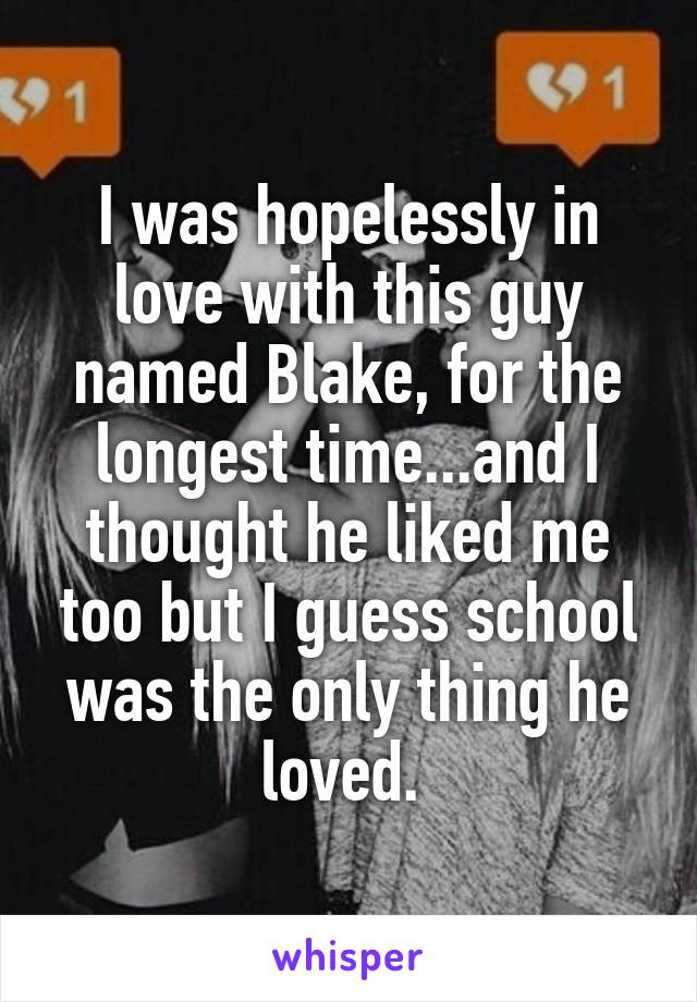 I was hopelessly in love with this guy named Blake, for the longest time...and I thought he liked me too but I guess school was the only thing he loved. 