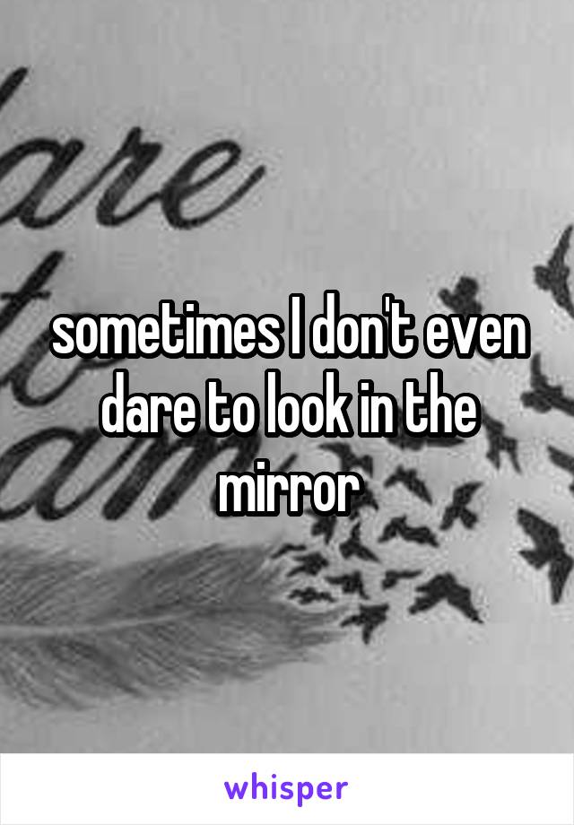 sometimes I don't even dare to look in the mirror