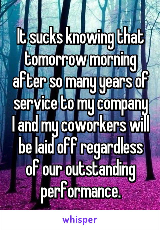 It sucks knowing that tomorrow morning after so many years of service to my company I and my coworkers will be laid off regardless of our outstanding performance.