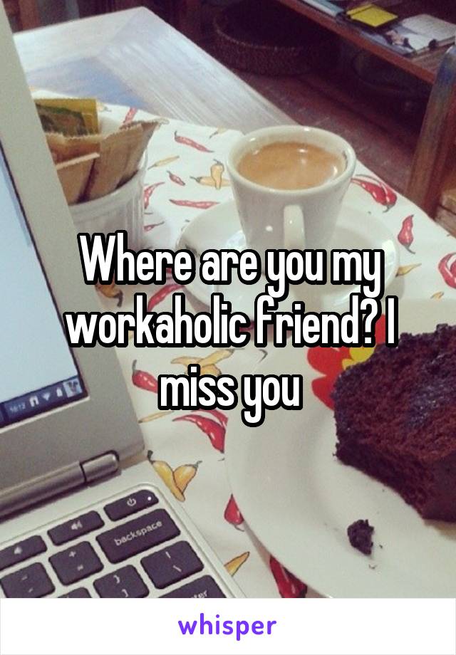 Where are you my workaholic friend? I miss you