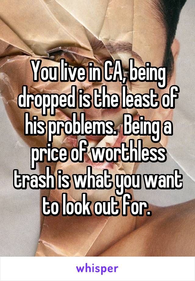 You live in CA, being dropped is the least of his problems.  Being a price of worthless trash is what you want to look out for. 