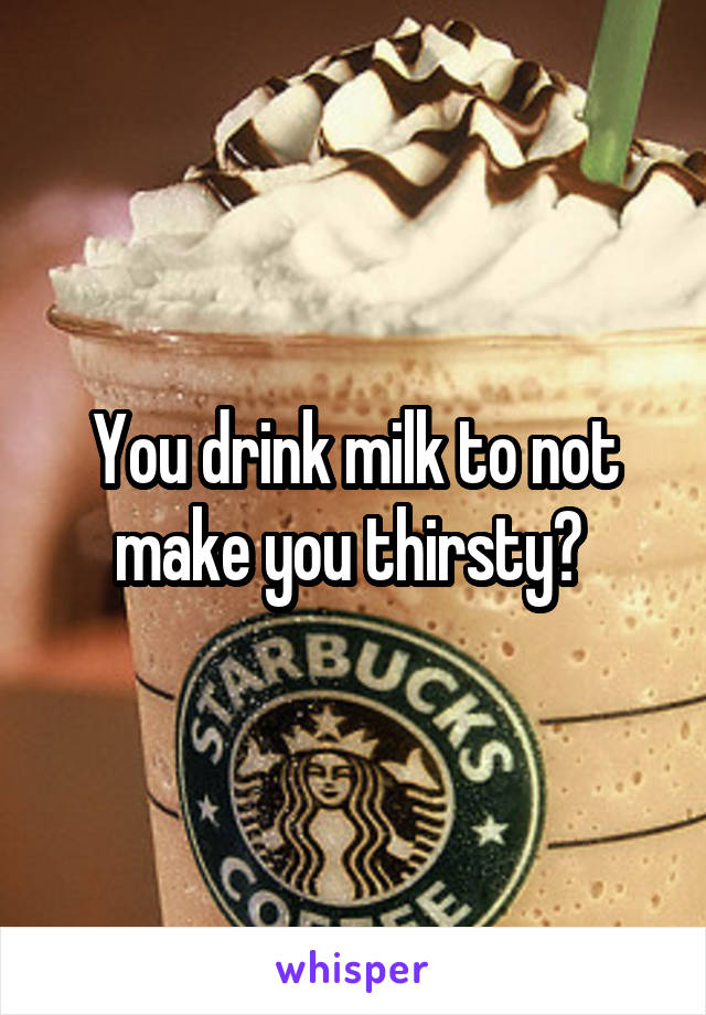 You drink milk to not make you thirsty? 