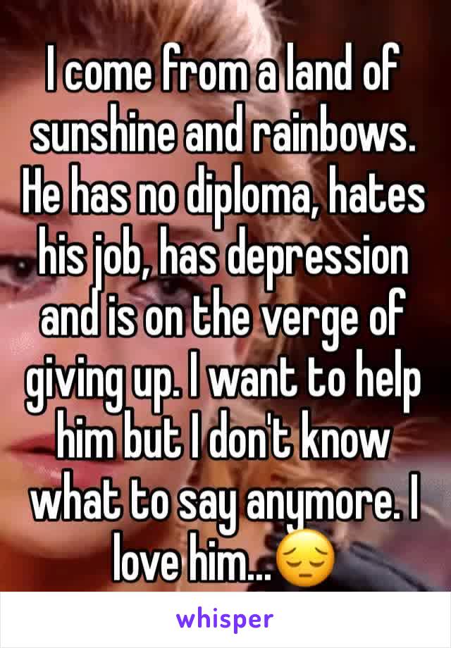 I come from a land of sunshine and rainbows. He has no diploma, hates his job, has depression and is on the verge of giving up. I want to help him but I don't know what to say anymore. I love him...😔