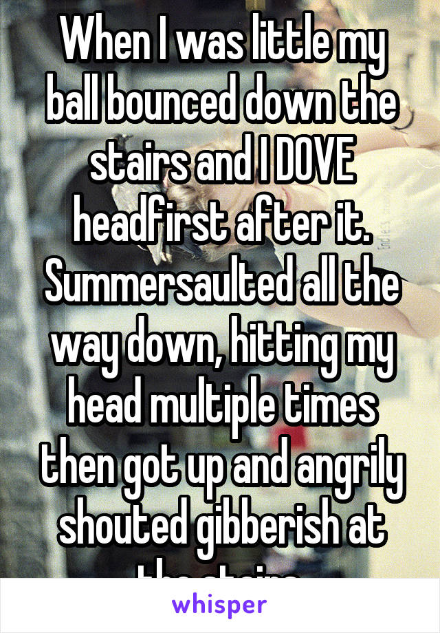 When I was little my ball bounced down the stairs and I DOVE headfirst after it. Summersaulted all the way down, hitting my head multiple times then got up and angrily shouted gibberish at the stairs.