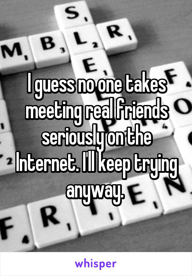 I guess no one takes meeting real friends seriously on the Internet. I'll keep trying anyway. 