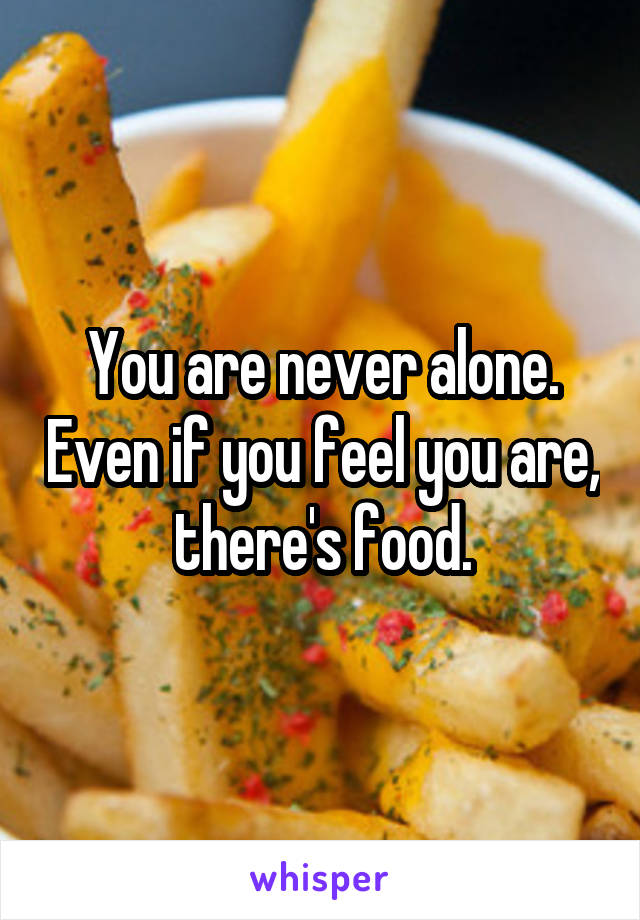 You are never alone. Even if you feel you are, there's food.