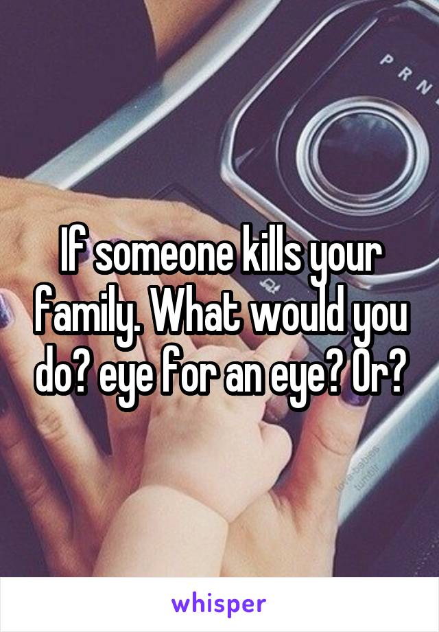 If someone kills your family. What would you do? eye for an eye? Or?