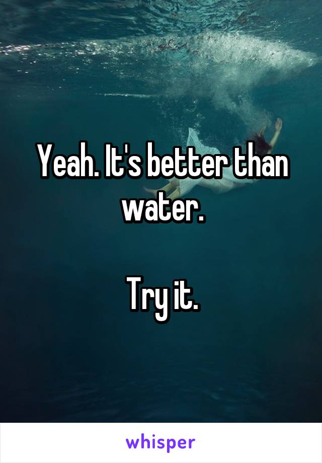 Yeah. It's better than water.

Try it.