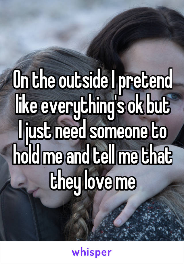 On the outside I pretend like everything's ok but I just need someone to hold me and tell me that they love me