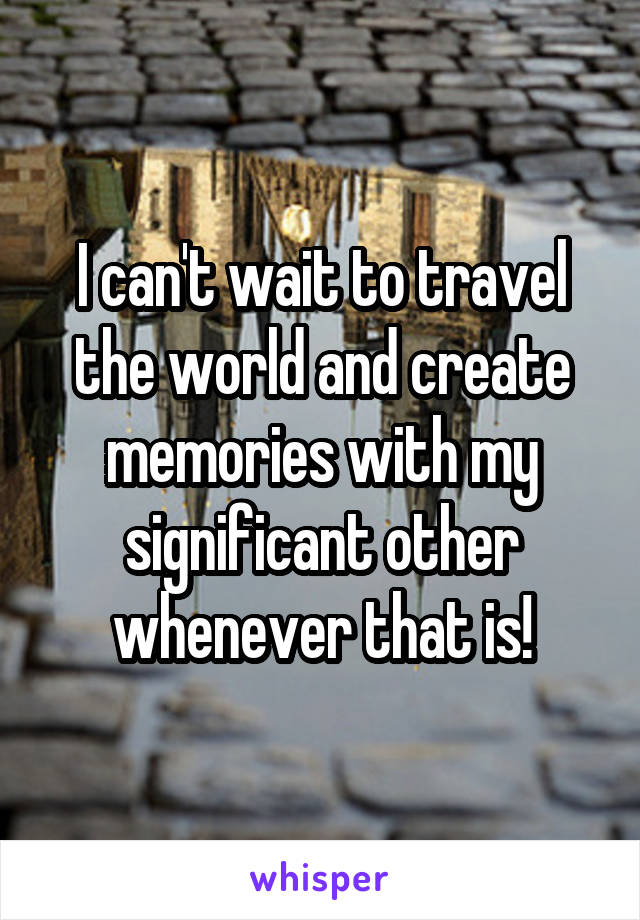 I can't wait to travel the world and create memories with my significant other whenever that is!