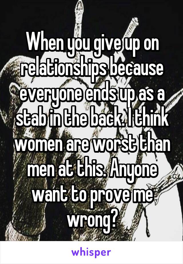 When you give up on relationships because everyone ends up as a stab in the back. I think women are worst than men at this. Anyone want to prove me wrong?