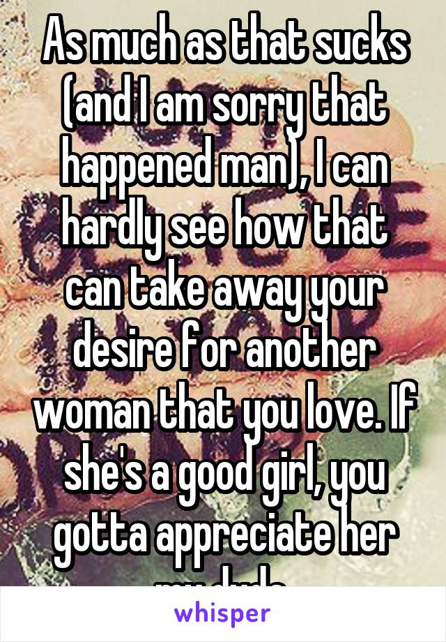 As much as that sucks (and I am sorry that happened man), I can hardly see how that can take away your desire for another woman that you love. If she's a good girl, you gotta appreciate her my dude 