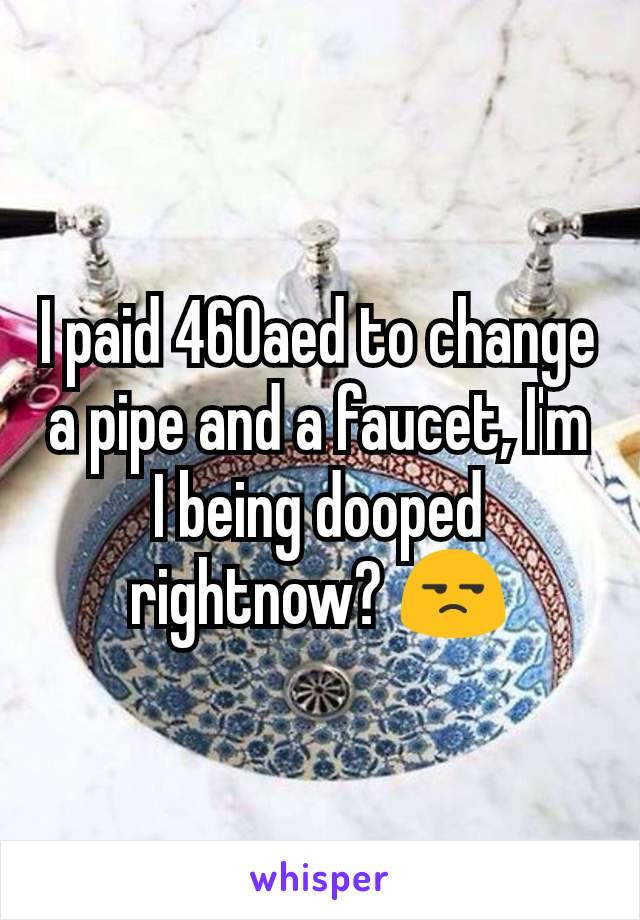 I paid 460aed to change a pipe and a faucet, I'm I being dooped rightnow? 😒