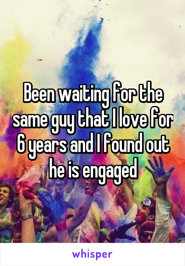 Been waiting for the same guy that I love for 6 years and I found out he is engaged