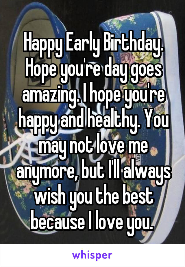 Happy Early Birthday. Hope you're day goes amazing. I hope you're happy and healthy. You may not love me anymore, but I'll always wish you the best because I love you. 