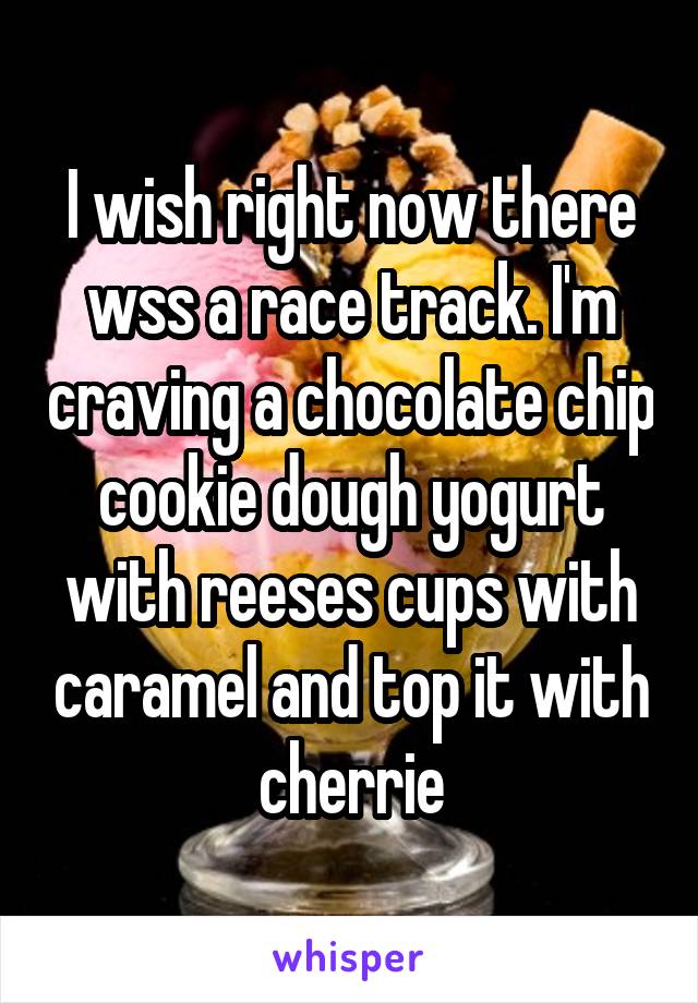 I wish right now there wss a race track. I'm craving a chocolate chip cookie dough yogurt with reeses cups with caramel and top it with cherrie