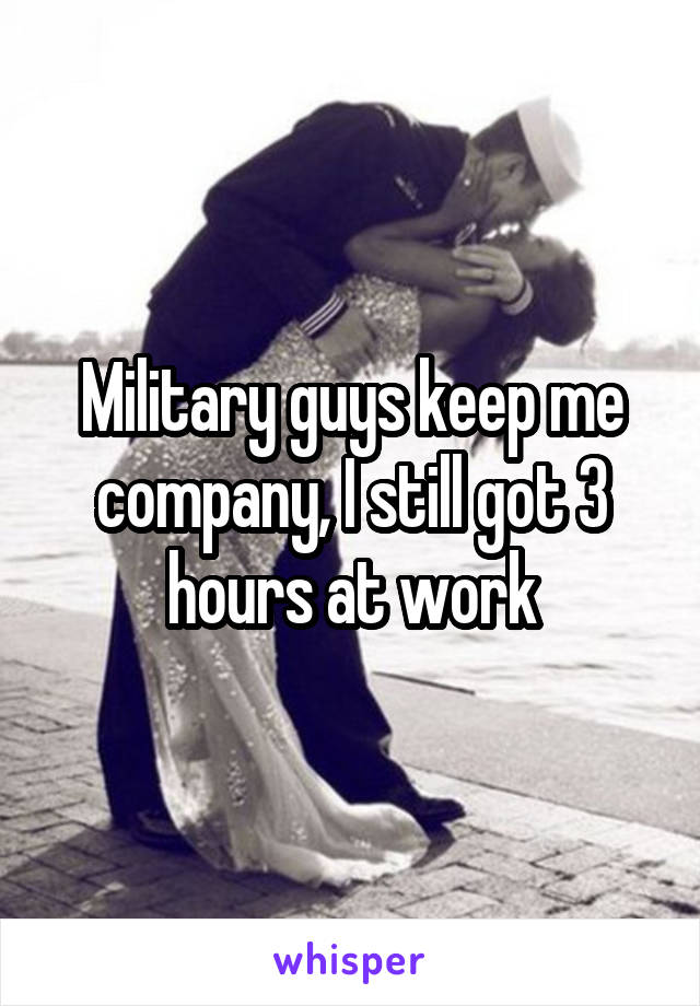 Military guys keep me company, I still got 3 hours at work