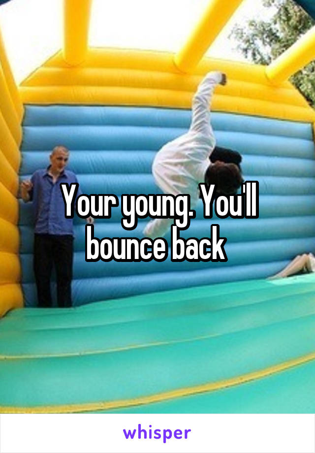 Your young. You'll bounce back 