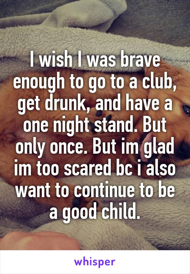 I wish I was brave enough to go to a club, get drunk, and have a one night stand. But only once. But im glad im too scared bc i also want to continue to be a good child.