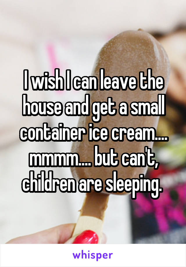 I wish I can leave the house and get a small container ice cream.... mmmm.... but can't, children are sleeping. 