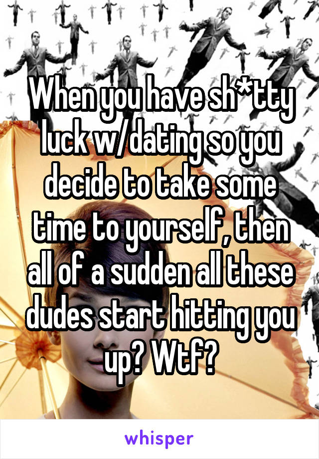 When you have sh*tty luck w/dating so you decide to take some time to yourself, then all of a sudden all these dudes start hitting you up? Wtf?